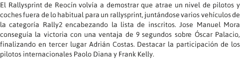 El Rallysprint de Reocín volvía a demostrar que atrae un nivel de pilotos y coches fuera de lo habitual para un rallysprint, juntándose varios vehículos de la categoría Rally2 encabezando la lista de inscritos. Jose Manuel Mora conseguía la victoria con una ventaja de 9 segundos sobre Óscar Palacio, finalizando en tercer lugar Adrián Costas. Destacar la participación de los pilotos internacionales Paolo Diana y Frank Kelly.